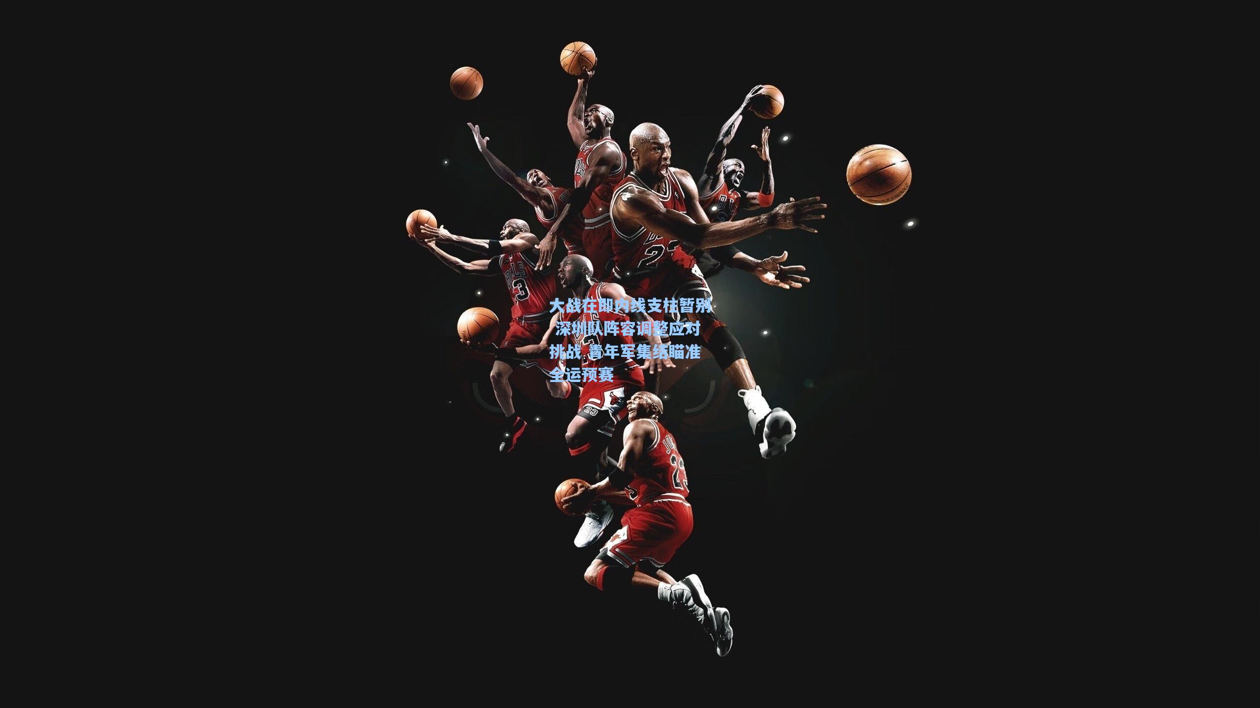 大战在即内线支柱暂别 深圳队阵容调整应对挑战 青年军集结瞄准全运预赛