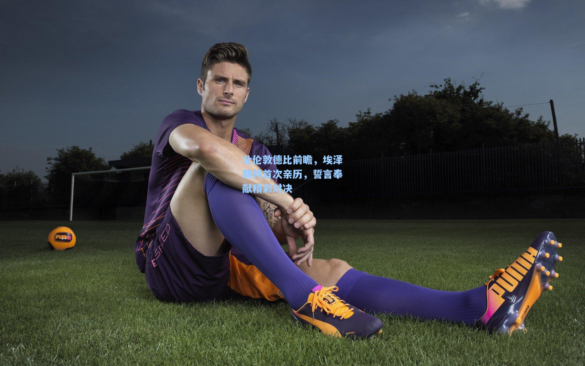 北伦敦德比前瞻，埃泽期待首次亲历，誓言奉献精彩对决