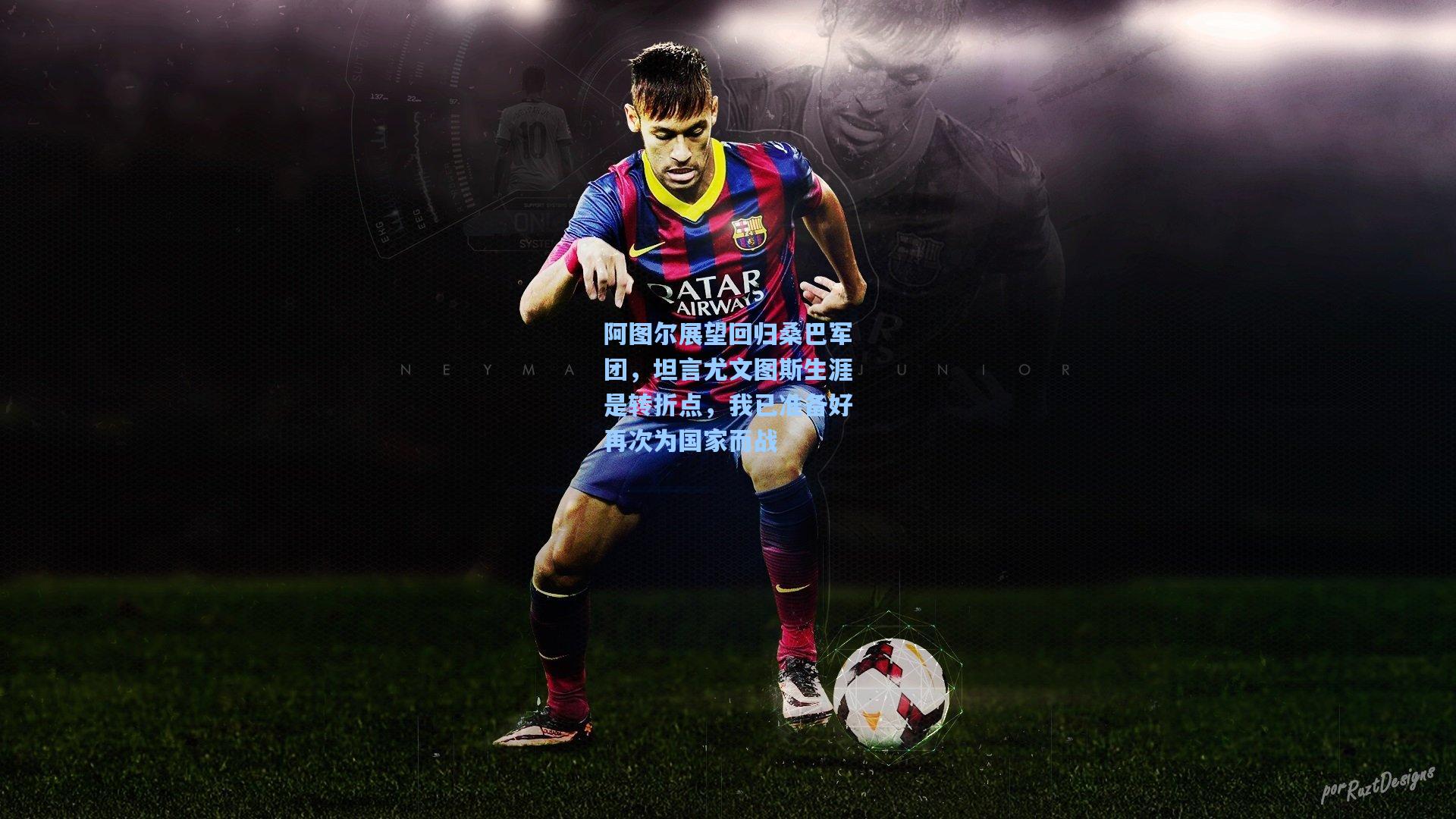 阿图尔展望回归桑巴军团，坦言尤文图斯生涯是转折点，我已准备好再次为国家而战