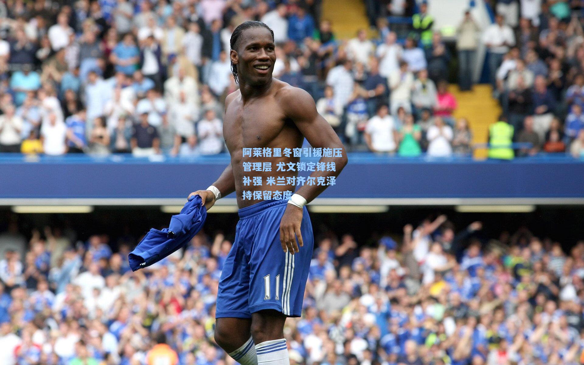 阿莱格里冬窗引援施压管理层 尤文锁定锋线补强 米兰对齐尔克泽持保留态度